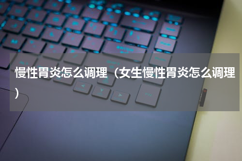 慢性胃炎怎么调理（女生慢性胃炎怎么调理）