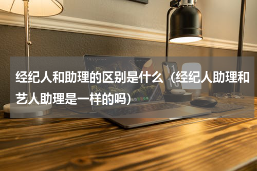 经纪人和助理的区别是什么（经纪人助理和艺人助理是一样的吗）