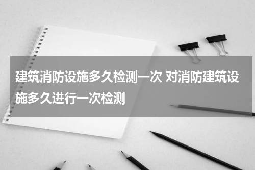 建筑消防设施多久检测一次 对消防建筑设施多久进行一次检测