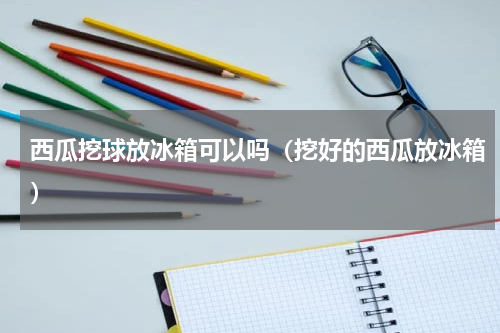 西瓜挖球放冰箱可以吗（挖好的西瓜放冰箱）