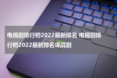 电视剧排行榜2022最新排名 电视剧排行榜2022最新排名谍战剧