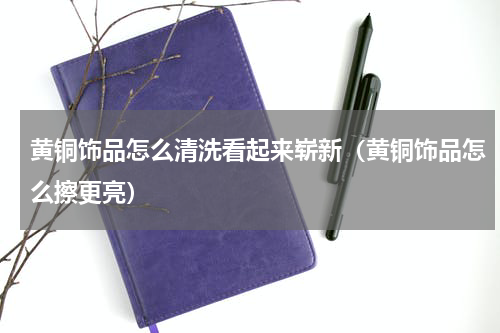 黄铜饰品怎么清洗看起来崭新（黄铜饰品怎么擦更亮）