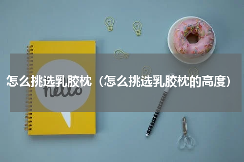 怎么挑选乳胶枕（怎么挑选乳胶枕的高度）