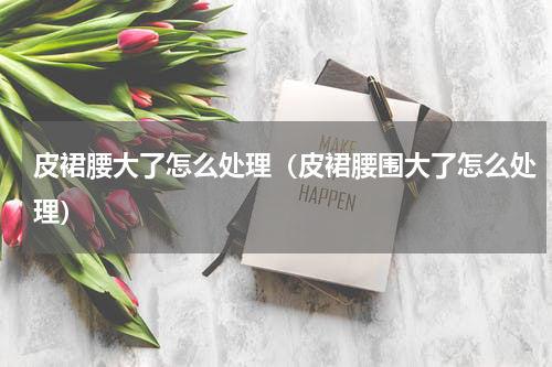 皮裙腰大了怎么处理（皮裙腰围大了怎么处理）