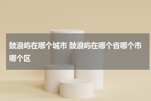 鼓浪屿在哪个城市 鼓浪屿在哪个省哪个市哪个区