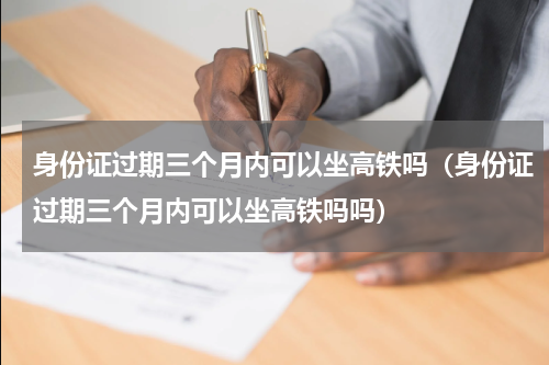身份证过期三个月内可以坐高铁吗（身份证过期三个月内可以坐高铁吗吗）