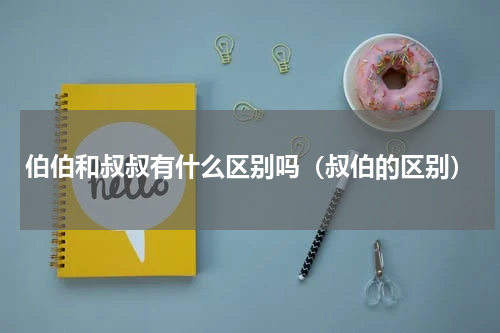 伯伯和叔叔有什么区别吗（叔伯的区别）