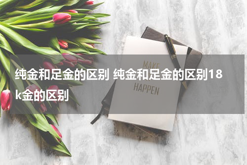 纯金和足金的区别 纯金和足金的区别18k金的区别