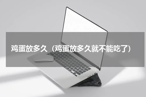 鸡蛋放多久（鸡蛋放多久就不能吃了）