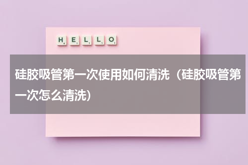 硅胶吸管第一次使用如何清洗（硅胶吸管第一次怎么清洗）