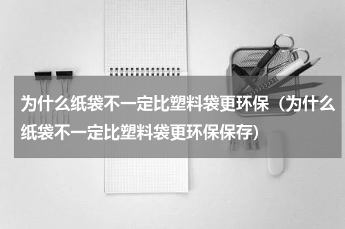 为什么纸袋不一定比塑料袋更环保（为什么纸袋不一定比塑料袋更环保保存）