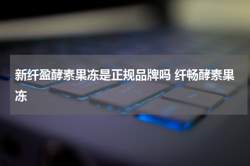 新纤盈酵素果冻是正规品牌吗 纤畅酵素果冻