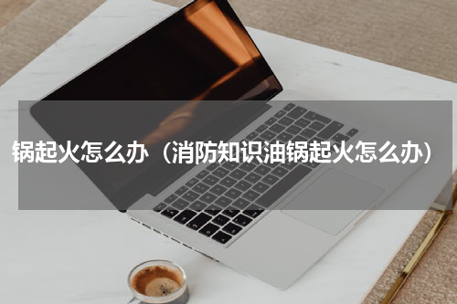 锅起火怎么办（消防知识油锅起火怎么办）