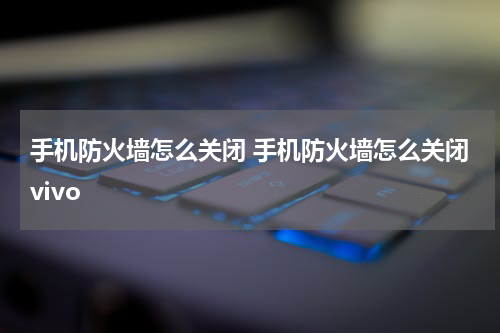 手机防火墙怎么关闭 手机防火墙怎么关闭vivo