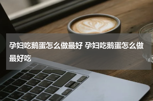 孕妇吃鹅蛋怎么做最好 孕妇吃鹅蛋怎么做最好吃