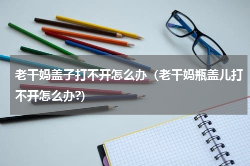 老干妈盖子打不开怎么办（老干妈瓶盖儿打不开怎么办?）