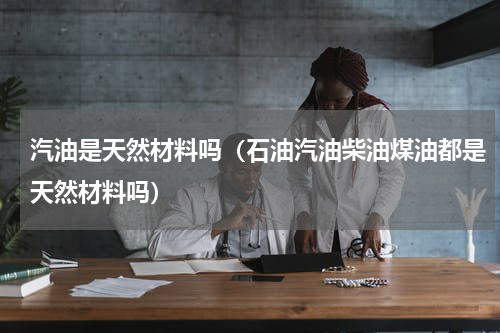 汽油是天然材料吗（石油汽油柴油煤油都是天然材料吗）