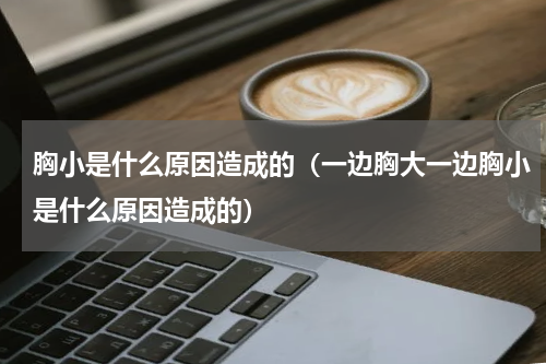 胸小是什么原因造成的（一边胸大一边胸小是什么原因造成的）