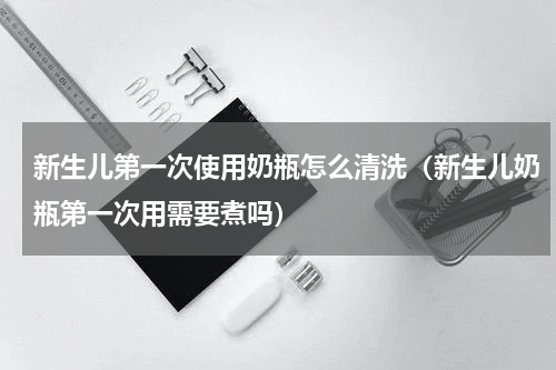 新生儿第一次使用奶瓶怎么清洗（新生儿奶瓶第一次用需要煮吗）