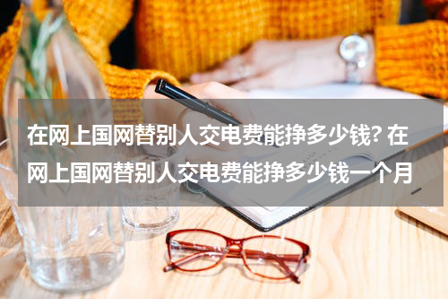 在网上国网替别人交电费能挣多少钱? 在网上国网替别人交电费能挣多少钱一个月