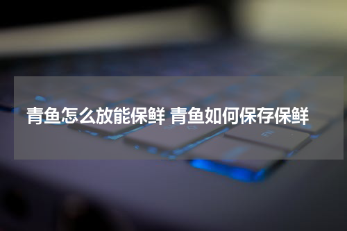 青鱼怎么放能保鲜 青鱼如何保存保鲜