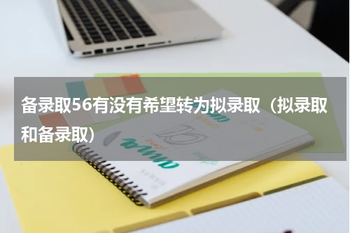 备录取56有没有希望转为拟录取（拟录取和备录取）