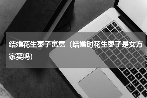 结婚花生枣子寓意（结婚时花生枣子是女方家买吗）