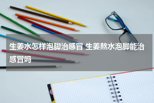 生姜水怎样泡脚治感冒 生姜熬水泡脚能治感冒吗