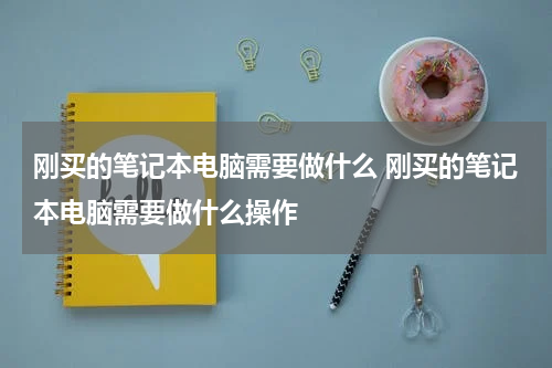 刚买的笔记本电脑需要做什么 刚买的笔记本电脑需要做什么操作