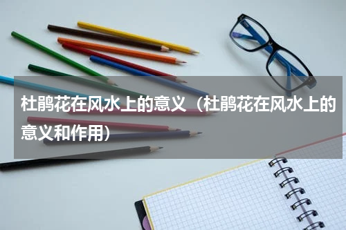 杜鹃花在风水上的意义（杜鹃花在风水上的意义和作用）