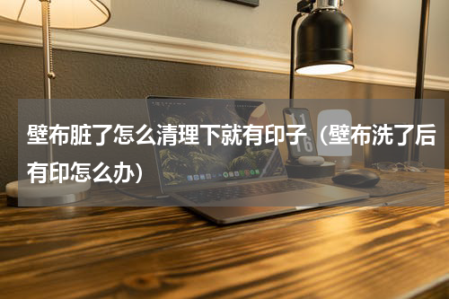 壁布脏了怎么清理下就有印子（壁布洗了后有印怎么办）
