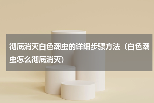 彻底消灭白色潮虫的详细步骤方法（白色潮虫怎么彻底消灭）