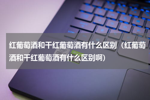 红葡萄酒和干红葡萄酒有什么区别（红葡萄酒和干红葡萄酒有什么区别啊）