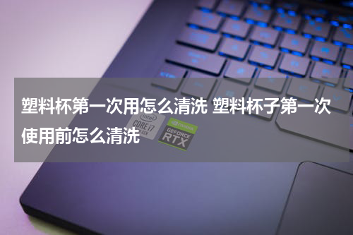 塑料杯第一次用怎么清洗 塑料杯子第一次使用前怎么清洗