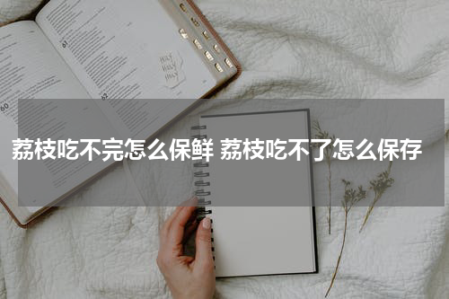 荔枝吃不完怎么保鲜 荔枝吃不了怎么保存