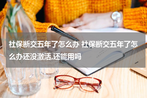 社保断交五年了怎么办 社保断交五年了怎么办还没激活,还能用吗