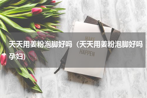 天天用姜粉泡脚好吗（天天用姜粉泡脚好吗孕妇）
