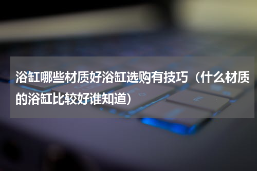 浴缸哪些材质好浴缸选购有技巧（什么材质的浴缸比较好谁知道）