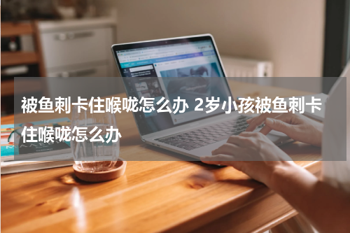 被鱼刺卡住喉咙怎么办 2岁小孩被鱼刺卡住喉咙怎么办