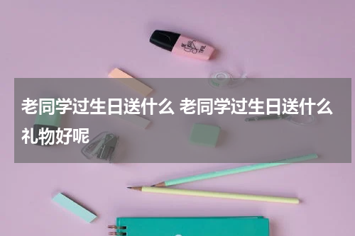 老同学过生日送什么 老同学过生日送什么礼物好呢
