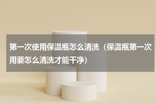 第一次使用保温瓶怎么清洗（保温瓶第一次用要怎么清洗才能干净）