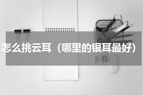 怎么挑云耳（哪里的银耳最好）