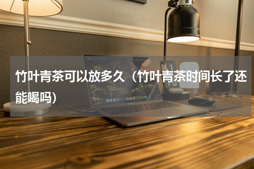 竹叶青茶可以放多久（竹叶青茶时间长了还能喝吗）
