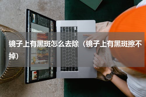 镜子上有黑斑怎么去除（镜子上有黑斑擦不掉）
