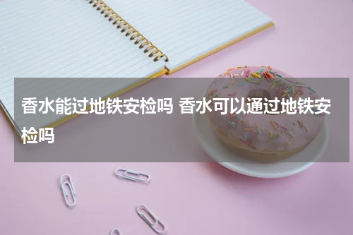 香水能过地铁安检吗 香水可以通过地铁安检吗