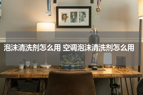 泡沫清洗剂怎么用 空调泡沫清洗剂怎么用