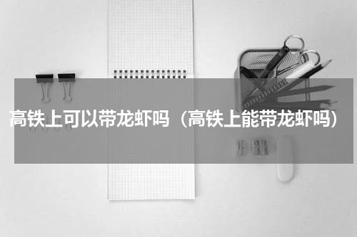 高铁上可以带龙虾吗（高铁上能带龙虾吗）