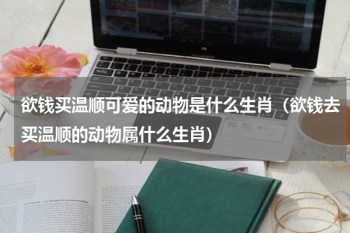 欲钱买温顺可爱的动物是什么生肖（欲钱去买温顺的动物属什么生肖）