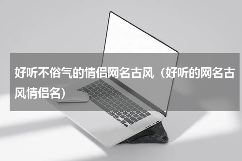 好听不俗气的情侣网名古风（好听的网名古风情侣名）