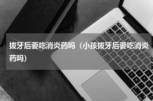 拔牙后要吃消炎药吗（小孩拔牙后要吃消炎药吗）